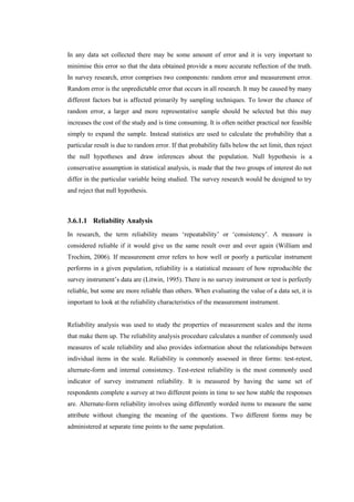 In any data set collected there may be some amount of error and it is very important to
minimise this error so that the data obtained provide a more accurate reflection of the truth.
In survey research, error comprises two components: random error and measurement error.
Random error is the unpredictable error that occurs in all research. It may be caused by many
different factors but is affected primarily by sampling techniques. To lower the chance of
random error, a larger and more representative sample should be selected but this may
increases the cost of the study and is time consuming. It is often neither practical nor feasible
simply to expand the sample. Instead statistics are used to calculate the probability that a
particular result is due to random error. If that probability falls below the set limit, then reject
the null hypotheses and draw inferences about the population. Null hypothesis is a
conservative assumption in statistical analysis, is made that the two groups of interest do not
differ in the particular variable being studied. The survey research would be designed to try
and reject that null hypothesis.
3.6.1.1 Reliability Analysis
In research, the term reliability means ‘repeatability’ or ‘consistency’. A measure is
considered reliable if it would give us the same result over and over again (William and
Trochim, 2006). If measurement error refers to how well or poorly a particular instrument
performs in a given population, reliability is a statistical measure of how reproducible the
survey instrument’s data are (Litwin, 1995). There is no survey instrument or test is perfectly
reliable, but some are more reliable than others. When evaluating the value of a data set, it is
important to look at the reliability characteristics of the measurement instrument.
Reliability analysis was used to study the properties of measurement scales and the items
that make them up. The reliability analysis procedure calculates a number of commonly used
measures of scale reliability and also provides information about the relationships between
individual items in the scale. Reliability is commonly assessed in three forms: test-retest,
alternate-form and internal consistency. Test-retest reliability is the most commonly used
indicator of survey instrument reliability. It is measured by having the same set of
respondents complete a survey at two different points in time to see how stable the responses
are. Alternate-form reliability involves using differently worded items to measure the same
attribute without changing the meaning of the questions. Two different forms may be
administered at separate time points to the same population.
 