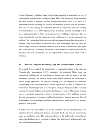 Energy efficiency of a building based on bioclimatic principles is determined by a set of
environmental, technical and social factors (Coch, 1998). The climate and the occupants are
other key elements in shaping a building that provides comfort (Roaf et al, 2002). It is
important to consider recording and assessing environmental qualities from the individual’s
point of view and studying the interaction between the individuals and their working
environment (Jones et al., 1997). Human factors need to be carefully considered, as they
have a significant impact on future energy consumption in buildings. Furthermore, there is a
strong interaction between the building envelope, building services and the way people use
buildings. Work spaces in a high-rise commercial development have to have some degree of
humanity, some degree of interest and some use of scale. For example, large sky courts and
terraces might function as communal spaces as well as means of ventilation for the upper
parts of the building. Satisfaction and health at work reflect the interaction between the
individual, the built environment, and the organizational setting within which work is
performed.
3.1 Research Design for Evaluating High Rise Office Blocks in Malaysia
The research first reviewed all the characteristics of bioclimatic buildings in the Malaysian
Peninsula after independence (1957), particularly the traditional Malay house and
conventional buildings and the transformation through time until the dawn of the new
millennium. Secondly, the research studied some detailed planning and architecture of
several design approaches for high-rise building with the objective to consolidate
understanding on the environmental and cultural significance. In order to understand and
compare two different approaches in an appropriate technique, the selection of the case study
buildings (bioclimatic and ceonventional) have to be equal in number. The selected buildings
have to be as similar as possible in terms of size (i.e number of floor and build up area),
share the same external environment, build and completed in about the same era. This will
then shows the diverse development of both types of buildings in different eras and how they
perform in these periods.
A method has been developed to aid in the comparison of and understanding of the
interaction between architectural features and quality levels and between environmental
aspect and satisfaction levels. This technique is known as the quality index and satisfaction
index where buildings can be compared to indicate ‘best achievement’ and reasons for their
good performance or otherwise.
 