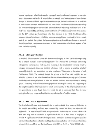 Internal consistency reliability is another commonly used psychometric measure in assessing
survey instruments and scales. It is applied not to a single item but to groups of items that are
thought to measure different aspects of the same concept. Internal consistency is an indicator
of how well the different items measure the same issue. The internal consistency reliability
test is the most appropriate approach for reliability test on the survey instrument used in this
study. It is measured by calculating a statistic known as Cronbach’s coefficient alpha (named
for the 20th
century psychometrician who first reported it in 1951). Coefficient alpha
measures internal consistency reliability among a group of items combined to form a single
scale. It is a statistic that reflects the homogeneity of the scale and is a reflection of how well
the different items complement each other in their measurement of different aspects of the
same variable of quality.
3.6.1.2 Chi-Square Test (χ2
)
Is observed association true (holds for population at large); or false (arises in sample only
due to random chance)? Due to sampling error we can’t be sure that an apparent relationship
between two variables is a real one. For example, is the relationship we have observed
between employment status and political allegiance real or simply a sampling artefact?
Impossible to tell – any association can arise by chance. This relates to the notion of truth
(Williamson, 2004). The rationale behind the χ2 test is that if the two variables are not
related (i.e. gender is not related to satisfaction towards number of parking spaces) then we
should have the same proportion of men and women satisfied with the number of parking
spaces. There may be a difference in the proportions due to pure chance, but (depending on
the sample size) this difference must be small. Consequently, if the difference between the
two proportions is very large, then we would be led to conclude that there is some
association between gender and satisfaction towards number of parking spaces.
3.6.1.3 The Level of Significance
The level of significance is the threshold that is used to decide if an observed difference in
the sample was unlikely to have been observed by chance and hence to reject the null
hypothesis. The level of significance is expressed as a probability and is often taken to be
0.05. This may also be described as significant at the 5% or 95% level, or displayed as
p<0.05. A significance level of 0.05 implies that a difference extreme enough to reject the
null hypothesis by chance when the null hypothesis is actually true will be observed one time
in twenty. It is possible to test the significance at the 10% (p<0.10) or 1% (p<0.01) levels.
 