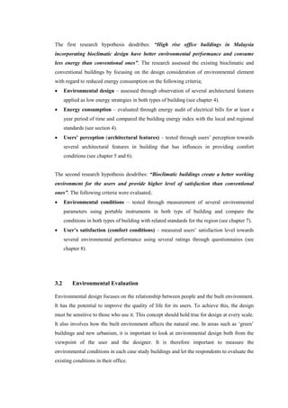 The first research hypothesis desdribes: “High rise office buildings in Malaysia
incorporating bioclimatic design have better environmental performance and consume
less energy than conventional ones”. The research assessed the existing bioclimatic and
conventional buildings by focusing on the design consideration of environmental element
with regard to reduced energy consumption on the following criteria;
 Environmental design – assessed through observation of several architectural features
applied as low energy strategies in both types of building (see chapter 4).
 Energy consumption – evaluated through energy audit of electrical bills for at least a
year period of time and compared the building energy index with the local and regional
standards (see section 4).
 Users’ perception (architectural features) – tested through users’ perception towards
several architectural features in building that has influnces in providing comfort
conditions (see chapter 5 and 6).
The second research hypothesis desdribes: “Bioclimatic buildings create a better working
environment for the users and provide higher level of satisfaction than conventional
ones”. The following criteria were evaluated;
 Environmental conditions – tested through measurement of several environmental
parameters using portable instruments in both typs of building and compare the
conditions in both types of building with related standards for the region (see chapter 7).
 User’s satisfaction (comfort conditions) – measured users’ satisfaction level towards
several environmental performance using several ratings through questionnaires (see
chapter 8).
3.2 Environmental Evaluation
Environmental design focuses on the relationship between people and the built environment.
It has the potential to improve the quality of life for its users. To achieve this, the design
must be sensitive to those who use it. This concept should hold true for design at every scale.
It also involves how the built environment affects the natural one. In areas such as ‘green’
buildings and new urbanism, it is important to look at environmental design both from the
viewpoint of the user and the designer. It is therefore important to measure the
environmental conditions in each case study buildings and let the respondents to evaluate the
existing conditions in their office.
 