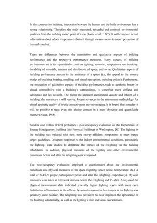 In the construction industry, interaction between the human and the built environment has a
strong relationship. Therefore the study measured, recorded and assessed environmental
qualities from the building users’ point of view (Jones et al., 1997). It will compare factual
information about indoor temperature obtained through measurements to users’ perception of
thermal comfort.
There are differences between the quantitative and qualitative aspects of building
performance and the respective performance measures. Many aspects of building
performance are in fact quantifiable, such as lighting, acoustics, temperature and humidity,
durability of materials, amount and distribution of space, and so on. Qualitative aspects of
building performance pertain to the ambiance of a space (i.e., the appeal to the sensory
modes of touching, hearing, smelling, and visual perception, including colour). Furthermore,
the evaluation of qualitative aspects of building performance, such as aesthetic beauty or
visual compatibility with a building’s surroundings, is somewhat more difficult and
subjective and less reliable. The higher the apparent architectural quality and interest of a
building, the more stars it will receive. Recent advances in the assessment methodology for
visual aesthetic quality of scenic attractiveness are encouraging. It is hoped that someday it
will be possible to treat even this elusive domain in a more objective and quantifiable
manner (Nasar, 1988).
Sanders and Collins (1995) performed a post-occupancy evaluation on the Department of
Energy Headquarters Building (the Forrestal Building) in Washington, DC. The lighting in
the building was replaced with new, more energy-efficient, components to meet energy
target guidelines. Occupant responses to the indoor environmental conditions, particularly
the lighting, were studied to determine the impact of the relighting on the building
inhabitants. In addition, physical measures of the lighting and other environmental
conditions before and after the relighting were compared.
The post-occupancy evaluation employed a questionnaire about the environmental
conditions and physical measures of the space (lighting, space, noise, temperature, etc.) A
total of 244/220 people participated (before and after the relighting, respectively). Physical
measures were taken at 100 work stations before the relighting and 75 after. Analysis of the
physical measurement data indicated generally higher lighting levels with more even
distribution of luminance in the offices. Occupant response to the changes in the lighting was
generally quite positive. The relighting was perceived to have improved the appearance of
the building substantially, as well as the lighting within individual workstations.
 