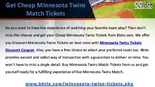 Get Cheap Minnesota Twins
Match Tickets
Do you want to have live experience of watching your favorite team play? Then don’t
miss this chance and get your Cheap Minnesota Twins Tickets from Bbtix.com. We offer
you Discount Minnesota Twins Tickets on best rates with Minnesota Twins Tickets
Discount Coupon. Also, you have a free choice to select your preferred seats too. Bbtix
provides easiest and safest way of transaction with a guarantee to deliver on time. You
won’t have to miss a single detail. Buy Minnesota Twins Match Tickets from us and get
yourself ready for a fulfilling experience of live Minnesota Twins Match.
 