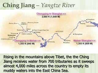 Ching Jiang  –  Yangtze River Rising in the mountains above Tibet, the the Ching Jiang receives water from 700 tributaries as it sweeps almost 4,000 miles across the country to empty its muddy waters into the East China Sea.  