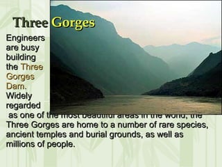 Engineers  are busy  building  the  Three  Gorges  Dam. Widely  regarded as one of the most beautiful areas in the world, the Three Gorges are home to a number of rare species, ancient temples and burial grounds, as well as millions of people.   Three  Gorges 