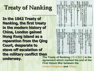 Treaty of Nanking The Treaty of Nanking ( 南京條約 ) is the agreement which marked the end of the First Opium War between the  United Kingdom  and  China .   In the 1842 Treaty of Nanking, the first treaty in the modern history of China, London gained Hong Kong island as a reparation from the Qing Court, desperate to stave off escalation of the military conflict then underway. 