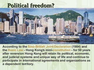 Political freedom? According to the  Sino-British Joint Declaration  (1984) and the  Basic Law  - Hong Kong's mini- constitution  - for 50 years after reversion Hong Kong will retain its political, economic, and judicial systems and unique way of life and continue to participate in international agreements and organizations as a dependent territory. 