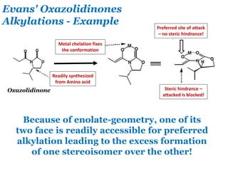 Evans' Oxazolidinones
Alkylations - Example
Oxazolidinone
Because of enolate-geometry, one of its
two face is readily accessible for preferred
alkylation leading to the excess formation
of one stereoisomer over the other!
Metal chelation fixes
the conformation
Readily synthesized
from Amino acid
Preferred site of attack
– no steric hindrance!
Steric hindrance –
attacked is blocked!
 