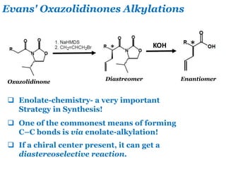 Evans' Oxazolidinones Alkylations
Oxazolidinone
KOH
Diastreomer Enantiomer
 Enolate-chemistry- a very important
Strategy in Synthesis!
 One of the commonest means of forming
C–C bonds is via enolate-alkylation!
 If a chiral center present, it can get a
diastereoselective reaction.
 