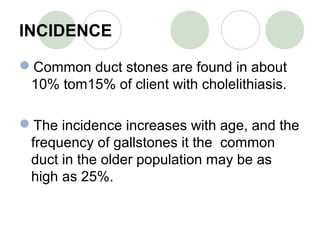 INCIDENCE
Common duct stones are found in about
10% tom15% of client with cholelithiasis.
The incidence increases with age, and the
frequency of gallstones it the common
duct in the older population may be as
high as 25%.
 