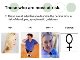 Those who are most at risk.
These are all adjectives to describe the person most at
risk of developing symptomatic gallstones.
FAIR FAT FORTY FEMALE
 