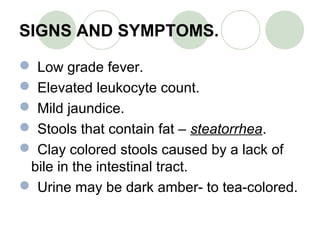 SIGNS AND SYMPTOMS.
 Low grade fever.
 Elevated leukocyte count.
 Mild jaundice.
 Stools that contain fat – steatorrhea.
 Clay colored stools caused by a lack of
bile in the intestinal tract.
 Urine may be dark amber- to tea-colored.
 