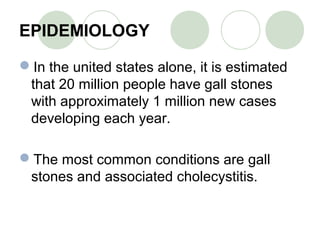 EPIDEMIOLOGY
In the united states alone, it is estimated
that 20 million people have gall stones
with approximately 1 million new cases
developing each year.
The most common conditions are gall
stones and associated cholecystitis.
 