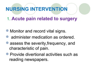 NURSING INTERVENTION
1. Acute pain related to surgery
Monitor and record vital signs.
 administer medication as ordered.
assess the severity,frequency, and
characteristic of pain.
Provide divertional activities such as
reading newspapers.
 