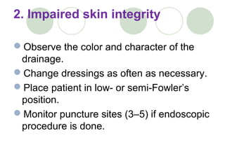 2. Impaired skin integrity
Observe the color and character of the
drainage.
Change dressings as often as necessary.
Place patient in low- or semi-Fowler’s
position.
Monitor puncture sites (3–5) if endoscopic
procedure is done.
 