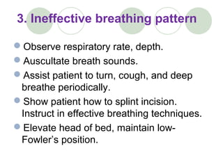 3. Ineffective breathing pattern
Observe respiratory rate, depth.
Auscultate breath sounds.
Assist patient to turn, cough, and deep
breathe periodically.
Show patient how to splint incision.
Instruct in effective breathing techniques.
Elevate head of bed, maintain low-
Fowler’s position.
 