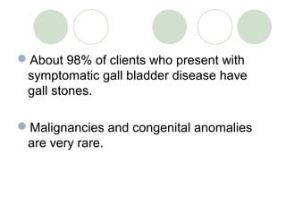 About 98% of clients who present with
symptomatic gall bladder disease have
gall stones.
Malignancies and congenital anomalies
are very rare.
 