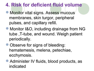 4. Risk for deficient fluid volume
Monitor vital signs. Assess mucous
membranes, skin turgor, peripheral
pulses, and capillary refill.
Monitor I&O, including drainage from NG
tube ,T-tube, and wound. Weigh patient
periodically.
Observe for signs of bleeding:
hematemesis, melena, petechiae,
ecchymosis.
Administer IV fluids, blood products, as
indicated
 