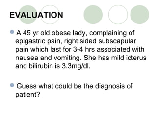 EVALUATION
A 45 yr old obese lady, complaining of
epigastric pain, right sided subscapular
pain which last for 3-4 hrs associated with
nausea and vomiting. She has mild icterus
and bilirubin is 3.3mg/dl.
Guess what could be the diagnosis of
patient?
 