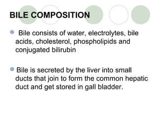 BILE COMPOSITION
 Bile consists of water, electrolytes, bile
acids, cholesterol, phospholipids and
conjugated bilirubin
Bile is secreted by the liver into small
ducts that join to form the common hepatic
duct and get stored in gall bladder.
 