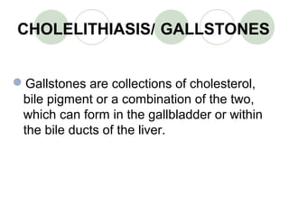 CHOLELITHIASIS/ GALLSTONES
Gallstones are collections of cholesterol,
bile pigment or a combination of the two,
which can form in the gallbladder or within
the bile ducts of the liver.
 