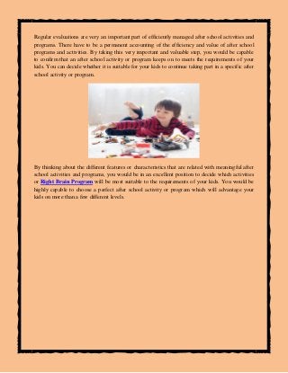 Regular evaluations are very an important part of efficiently managed after school activities and
programs. There have to be a permanent accounting of the efficiency and value of after school
programs and activities. By taking this very important and valuable step, you would be capable
to confirm that an after school activity or program keeps on to meets the requirements of your
kids. You can decide whether it is suitable for your kids to continue taking part in a specific after
school activity or program.
By thinking about the different features or characteristics that are related with meaningful after
school activities and programs, you would be in an excellent position to decide which activities
or Right Brain Program will be most suitable to the requirements of your kids. You would be
highly capable to choose a perfect after school activity or program which will advantage your
kids on more than a few different levels.
 