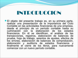 INTRODUCCION
 
El objeto del presente trabajo es, en su primera parte,
  realizar una presentación de la importancia del Ciclo
  Contable en las actividades financieras de una empresa,
  desde el principio de un período contable hasta su
  culminación con la elaboración de los estados
  financieros. En él se identifican, el análisis de las
  transacciones, registros, elaboración de balances de
  prueba, hoja de trabajo, asientos de ajustes, efectos de
  los errores, elaboración de balances de comprobación,
  elaboración y auditoría de estados financieros y
  finalmente el cierre de los libros, para nuevamente
  comenzar con un nuevo período contable.
 