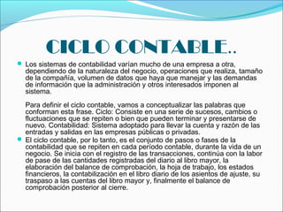 CICLO CONTABLE..
 Los sistemas de contabilidad varían mucho de una empresa a otra,
  dependiendo de la naturaleza del negocio, operaciones que realiza, tamaño
  de la compañía, volumen de datos que haya que manejar y las demandas
  de información que la administración y otros interesados imponen al
  sistema.
  Para definir el ciclo contable, vamos a conceptualizar las palabras que
  conforman esta frase. Ciclo: Consiste en una serie de sucesos, cambios o
  fluctuaciones que se repiten o bien que pueden terminar y presentarse de
  nuevo. Contabilidad: Sistema adoptado para llevar la cuenta y razón de las
  entradas y salidas en las empresas públicas o privadas.
 El ciclo contable, por lo tanto, es el conjunto de pasos o fases de la
  contabilidad que se repiten en cada período contable, durante la vida de un
  negocio. Se inicia con el registro de las transacciones, continúa con la labor
  de pase de las cantidades registradas del diario al libro mayor, la
  elaboración del balance de comprobación, la hoja de trabajo, los estados
  financieros, la contabilización en el libro diario de los asientos de ajuste, su
  traspaso a las cuentas del libro mayor y, finalmente el balance de
  comprobación posterior al cierre.
 