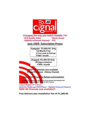 Cignal Digital TV is here...
Backed by Mediascape/PLDT/Smart - Digitally Enhanced Channels
NEW! HD Channels now available!!!

Free Delivery plus Installation Fee of P1,500.00
 