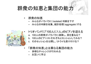 群衆の知恵と集団の能力
 •   群衆の知恵
     – みんながバラバラに（isolated）判断を下す
     – みんなの判断を収集、統計処理（aggregate）する


 •   トリオバンドに「100人に1人」のピアノを迎える
     a. 100人の群衆がバラバラに演奏し、音を重ねる？
     b. 100人のピアニストそれぞれとセッションしてみる？
     c. そのセッションを公開し、リトライも受け付ける？

 •   「群衆の知恵」とは異なる集団の能力
     – 多様なチャレンジが行われる
     – お互いに学ぶ
 