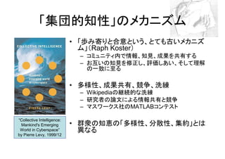 「集団的知性」のメカニズム
                            • 「歩み寄りと合意という、とても古いメカニズ
                              ム」（Raph Koster）
                             – コミュニティ内で情報、知見、成果を共有する
                             – お互いの知見を修正し、評価しあい、そして理解
                               の一致に至る

                            • 多様性、成果共有、競争、洗練
                             – Wikipediaの継続的な洗練
                             – 研究者の論文による情報共有と競争
                             – マスワークス社のMATLABコンテスト

“Collective Intelligence:
 Mankind's Emerging         • 群衆の知恵の「多様性、分散性、集約」とは
 World in Cyberspace”         異なる
by Pierre Levy, 1999/12
 