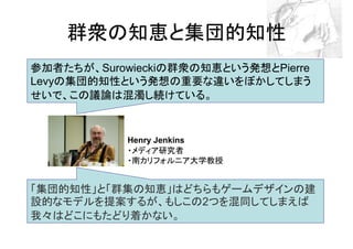 群衆の知恵と集団的知性
参加者たちが、Surowieckiの群衆の知恵という発想とPierre
Levyの集団的知性という発想の重要な違いをぼかしてしまう
せいで、この議論は混濁し続けている。


            Henry Jenkins
            ・メディア研究者
            ・南カリフォルニア大学教授


「集団的知性」と「群集の知恵」はどちらもゲームデザインの建
設的なモデルを提案するが、もしこの2つを混同してしまえば
我々はどこにもたどり着かない。
 