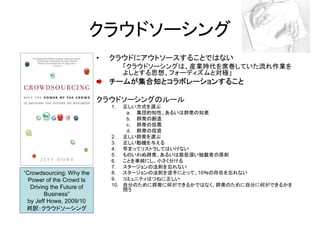 クラウドソーシング
                           •   クラウドにアウトソースすることではない
                               •    「クラウドソーシングは、産業時代を席巻していた流れ作業を
                                    よしとする思想、フォーディズムと対極」
                               チームが集合知とコラボレーションすること

                           クラウドソーシングのルール
                               1.  正しい方式を選ぶ
                                    a. 集団的知性、あるいは群衆の知恵
                                    b. 群衆の創造
                                    c. 群衆の投票
                                    d. 群衆の投資
                               2. 正しい群衆を選ぶ
                               3. 正しい動機を与える
                               4. 早まってリストラしてはいけない
                               5. ものいわぬ群衆、あるいは慈悲深い独裁者の原則
                               6. ことを単純にし、小さく分ける
                               7. スタージョンの法則を忘れない
“Crowdsourcing: Why the        8. スタージョンの法則を逆手にとって、10％の存在を忘れない
  Power of the Crowd Is        9. コミュニティはつねに正しい
   Driving the Future of       10. 自分のために群衆に何ができるかではなく、群衆のために自分に何ができるかを
                                   問う
         Business”
 by Jeff Howe, 2009/10
 邦訳：クラウドソーシング
 