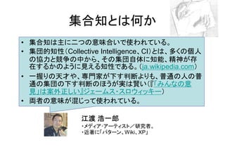 集合知とは何か
• 集合知は主に二つの意味合いで使われている。
• 集団的知性（Collective Intelligence、CI）とは、多くの個人
  の協力と競争の中から、その集団自体に知能、精神が存
  在するかのように見える知性である。（ja.wikipedia.com）
• 一握りの天才や、専門家が下す判断よりも、普通の人の普
  通の集団の下す判断のほうが実は賢い（『「みんなの意
  見」は案外正しい』ジェームス・スロウィッキー）
• 両者の意味が混じって使われている。

              江渡 浩一郎
              ・メディア･アーティスト／研究者。
              ・近著に「パターン、Wiki、XP」
 