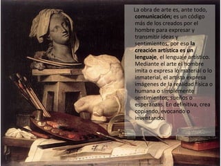 La obra de arte es, ante todo,
comunicación; es un código
más de los creados por el
hombre para expresar y
transmitir ideas y
sentimientos, por eso la
creación artística es un
lenguaje, el lenguaje artístico.
Mediante el arte el hombre
imita o expresa lo material o lo
inmaterial, el artista expresa
imágenes de la realidad física o
humana o simplemente
sentimientos, sueños o
esperanzas. En definitiva, crea
copiando, evocando o
inventando.
 