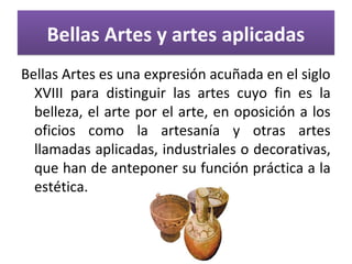 Bellas Artes y artes aplicadasBellas Artes y artes aplicadas
Bellas Artes es una expresión acuñada en el siglo
XVIII para distinguir las artes cuyo fin es la
belleza, el arte por el arte, en oposición a los
oficios como la artesanía y otras artes
llamadas aplicadas, industriales o decorativas,
que han de anteponer su función práctica a la
estética.
 