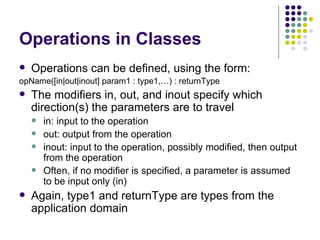 Operations in Classes Operations can be defined, using the form: opName([in|out|inout] param1 : type1,…) : returnType The modifiers in, out, and inout specify which direction(s) the parameters are to travel in: input to the operation out: output from the operation inout: input to the operation, possibly modified, then output from the operation Often, if no modifier is specified, a parameter is assumed to be input only (in) Again, type1 and returnType are types from the application domain 