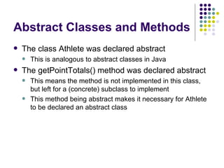 Abstract Classes and Methods The class Athlete was declared abstract This is analogous to abstract classes in Java The getPointTotals() method was declared abstract This means the method is not implemented in this class, but left for a (concrete) subclass to implement This method being abstract makes it necessary for Athlete to be declared an abstract class 