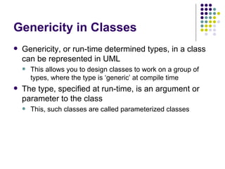 Genericity in Classes Genericity, or run-time determined types, in a class can be represented in UML This allows you to design classes to work on a group of types, where the type is ‘generic’ at compile time The type, specified at run-time, is an argument or parameter to the class This, such classes are called parameterized classes 