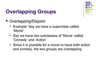 Overlapping Groups Overlapping/Disjoint Example: Say we have a superclass called ‘Movie’ Say we have two subclasses of ‘Movie’ called ‘Comedy’ and ‘Action’ Since it is possible for a movie to have both action and comedy, the two groups are overlapping 