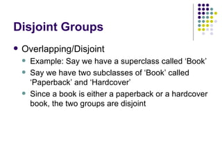 Disjoint Groups Overlapping/Disjoint Example: Say we have a superclass called ‘Book’ Say we have two subclasses of ‘Book’ called ‘Paperback’ and ‘Hardcover’ Since a book is either a paperback or a hardcover book, the two groups are disjoint 