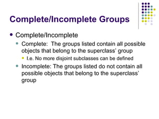 Complete/Incomplete Groups Complete/Incomplete Complete:  The groups listed contain all possible objects that belong to the superclass’ group I.e. No more disjoint subclasses can be defined Incomplete: The groups listed do not contain all possible objects that belong to the superclass’ group 