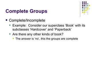 Complete Groups Complete/Incomplete Example:  Consider our superclass ‘Book’ with its subclasses ‘Hardcover’ and ‘Paperback’ Are there any other kinds of book? The answer is ‘no’, this the groups are complete 