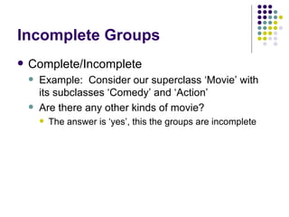 Incomplete Groups Complete/Incomplete Example:  Consider our superclass ‘Movie’ with its subclasses ‘Comedy’ and ‘Action’ Are there any other kinds of movie? The answer is ‘yes’, this the groups are incomplete 