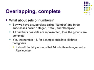 Overlapping, complete What about sets of numbers? Say we have a superclass called ‘Number’ and three subclasses called ‘Integer’, ‘Real’, and ‘Complex’ All numbers possible are represented, thus the groups are complete Yet, the number 14, for example, falls into all three categories It should be fairly obvious that 14 is both an Integer and a Real number 