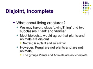 Disjoint, Incomplete What about living creatures? We may have a class ‘LivingThing’ and two subclasses ‘Plant’ and ‘Animal’ Most biologists would agree that plants and animals are disjoint Nothing is a plant and an animal However, Fungi are not plants and are not animals The groups Plants and Animals are not complete 