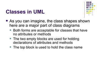 Classes in UML As you can imagine, the class shapes shown here are a major part of class diagrams Both forms are acceptable for classes that have no attributes or methods The two empty blocks are used for holding declarations of attributes and methods The top block is used to hold the class name 