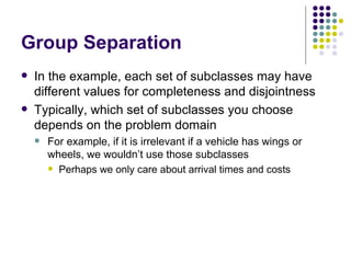 Group Separation In the example, each set of subclasses may have different values for completeness and disjointness Typically, which set of subclasses you choose depends on the problem domain For example, if it is irrelevant if a vehicle has wings or wheels, we wouldn’t use those subclasses Perhaps we only care about arrival times and costs 