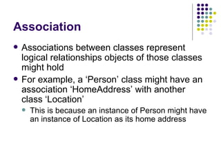 Association Associations between classes represent logical relationships objects of those classes might hold For example, a ‘Person’ class might have an association ‘HomeAddress’ with another class ‘Location’ This is because an instance of Person might have an instance of Location as its home address 