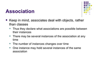 Association Keep in mind, associates deal with objects, rather than classes Thus they declare what associations are possible between their instances There may be several instances of the association at any time The number of instances changes over time One instance may hold several instances of the same association 