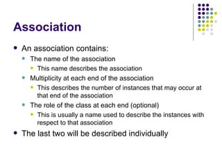 Association An association contains: The name of the association This name describes the association Multiplicity at each end of the association This describes the number of instances that may occur at that end of the association The role of the class at each end (optional) This is usually a name used to describe the instances with respect to that association The last two will be described individually 